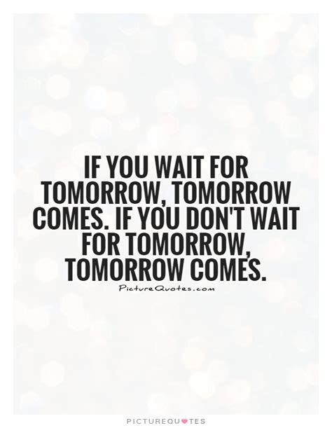 If You Wait For Tomorrow Tomorrow Comes If You Dont Wait For
