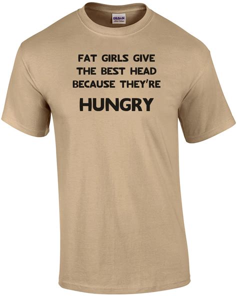 Fat Girls Give The Best Head Because Theyre Hungry Funny Shirt Ebay