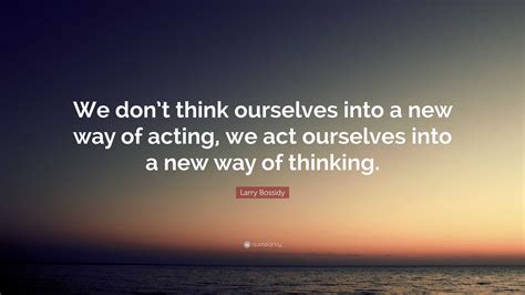 Larry Bossidy Quote We Dont Think Ourselves Into A New Way Of Acting