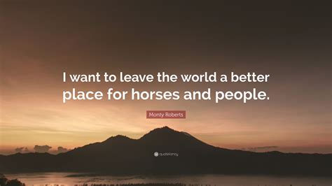 266 world a better place famous quotes: Monty Roberts Quote: "I want to leave the world a better place for horses and people." (9 ...