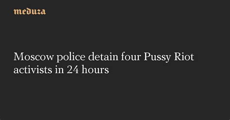 Moscow Police Detain Four Pussy Riot Activists In 24 Hours — Meduza
