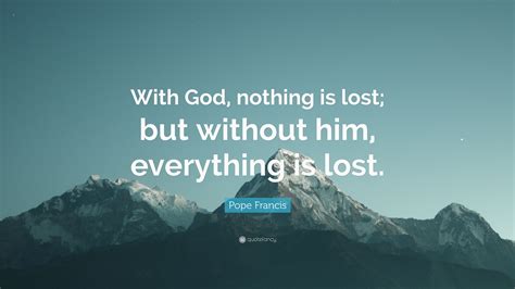 I'm now so keenly aware that i have everything to prove and nothing to lose. Pope Francis Quote: "With God, nothing is lost; but without him, everything is lost."