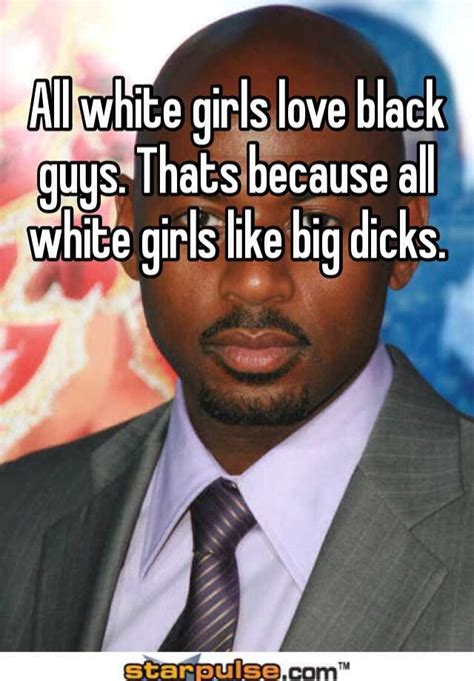 all white girls love black guys thats because all white girls like big dicks