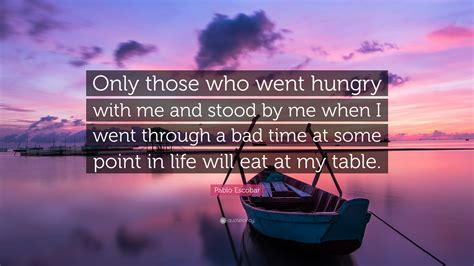 He is known as one of go through these quotes and thoughts by pablo escobar which reflects his hunger for money and power. Pablo Escobar Quote: "Only those who went hungry with me and stood by me when I went through a ...
