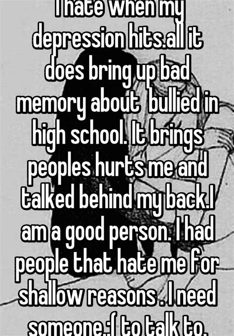 i hate when my depression hits all it does bring up bad memory about bullied in high school it