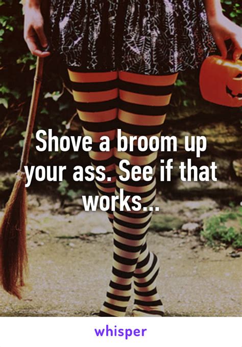 shove a broom up your ass see if that works