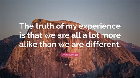 Or, put differently, same but different. Anne Lamott Quote: "The truth of my experience is that we are all a lot more alike than we are ...