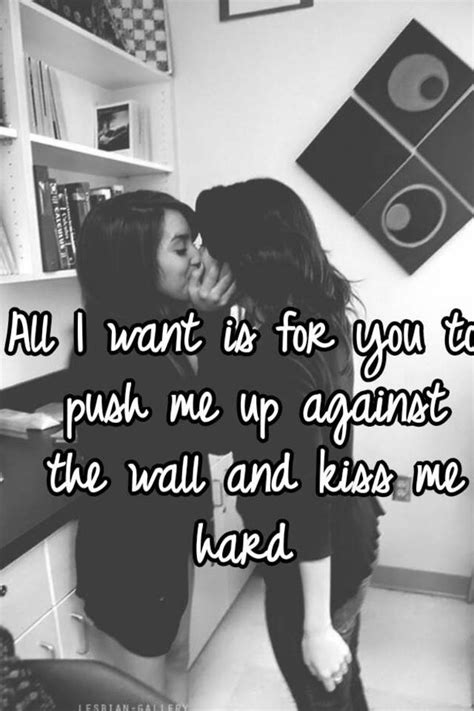 All I Want Is For You To Push Me Up Against The Wall And Kiss Me Hard