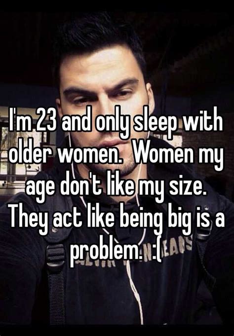 i m 23 and only sleep with older women women my age don t like my size they act like being big