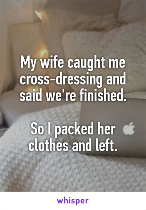 my wife caught me cross dressing and said we re finished so i packed her clothes and left
