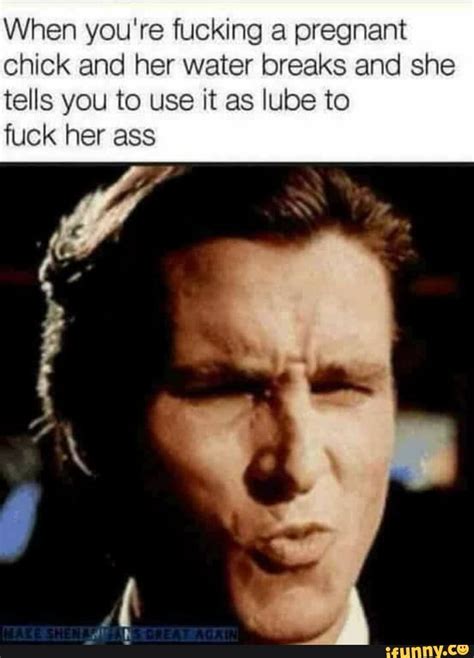 when you re fucking a pregnant chick and her water breaks and she tells you to use it as lube to