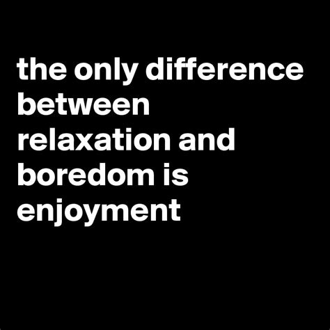 The Only Difference Between Relaxation And Boredom Is Enjoyment Post