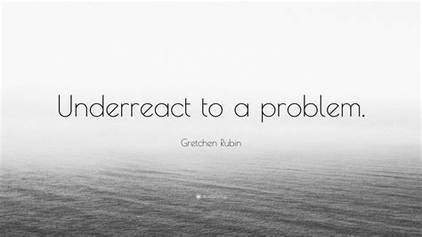 Gretchen Rubin Quote Underreact To A Problem