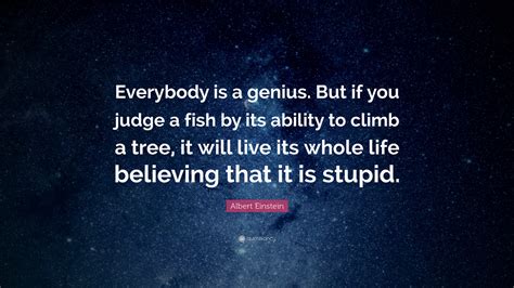 But if you judge a fish by its ability to climb a tree, it will live its life believing it is stupid. ally has been smart. Albert Einstein Quote: "Everybody is a genius. But if you judge a fish by its ability to climb a ...