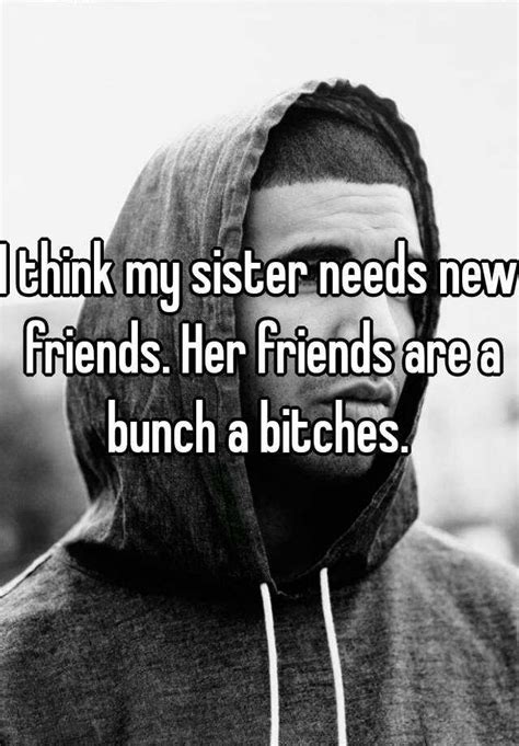 i think my sister needs new friends her friends are a bunch a bitches