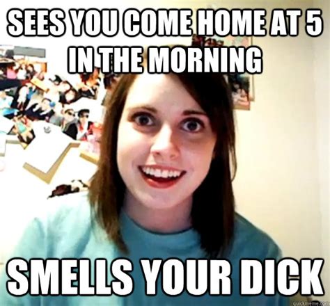 sees you come home at 5 in the morning smells your dick overly attached girlfriend quickmeme