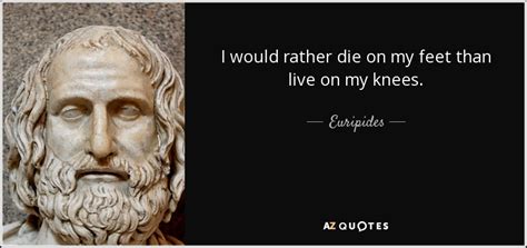 It is better to die on your feet than to live on your knees. Euripides quote: I would rather die on my feet than live on...