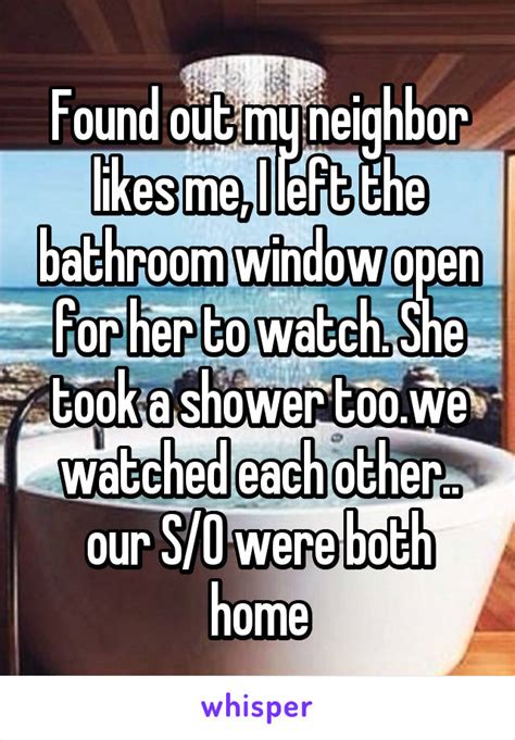found out my neighbor likes me i left the bathroom window open for her to watch she took a