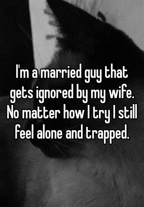 i m a married guy that gets ignored by my wife no matter how i try i still feel alone and trapped