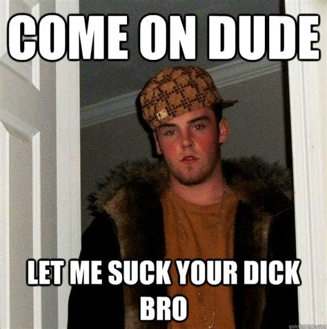 come on dude let me suck your dick bro scumbag steve quickmeme
