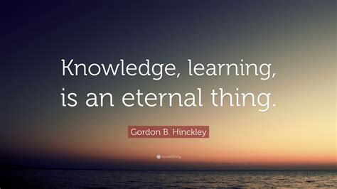 Gordon B Hinckley Quote Knowledge Learning Is An Eternal Thing