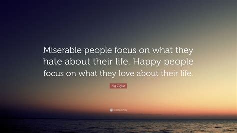 Maybe you would like to learn more about one of these? Zig Ziglar Quote: "Miserable people focus on what they hate about their life. Happy people focus ...