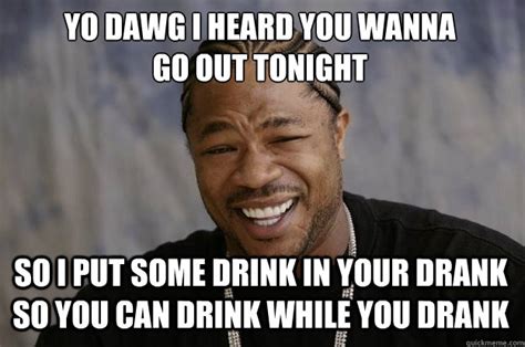 Yo Dawg I Heard You Wanna Go Out Tonight So I Put Some Drink In Your