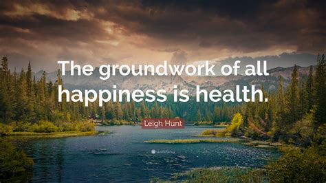 Leigh Hunt Quote The Groundwork Of All Happiness Is Health