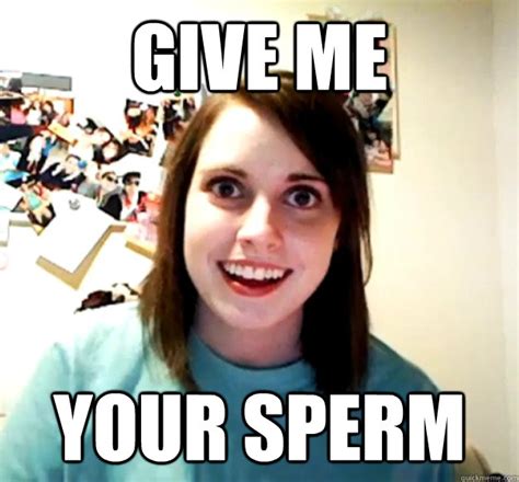 Give Me Your Sperm Overly Attached Girlfriend Quickmeme