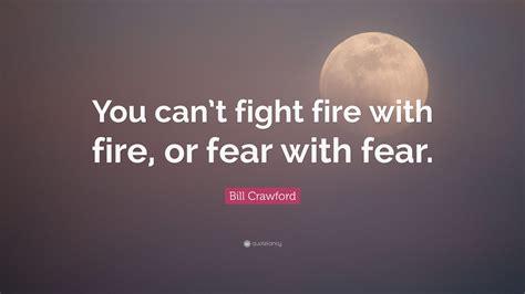 Bill Crawford Quote You Cant Fight Fire With Fire Or Fear With Fear
