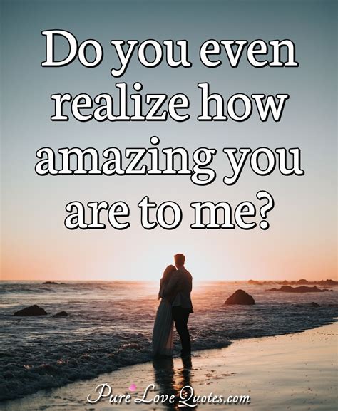 Do You Even Realize How Amazing You Are To Me Purelovequotes