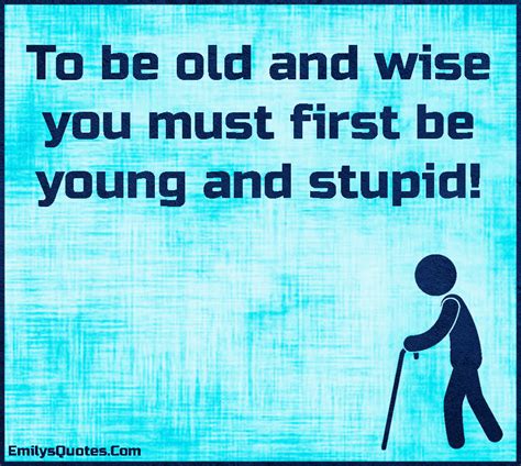 To Be Old And Wise You Must First Be Young And Stupid