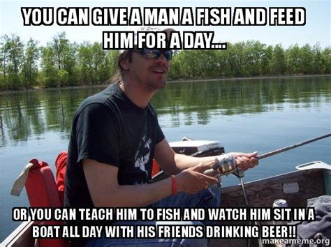 I have given some thoughts about this and chose my answers as both but when i think about it… it doesn't make good enough sense for me to give the man a fish. You can give a man a fish and feed him for a day.... Or ...