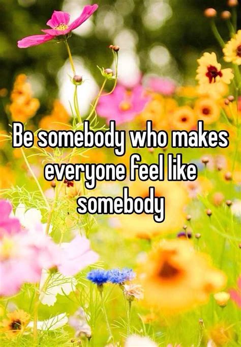 Be Somebody Who Makes Everyone Feel Like Somebody