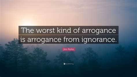 Jim Rohn Quote The Worst Kind Of Arrogance Is Arrogance From Ignorance
