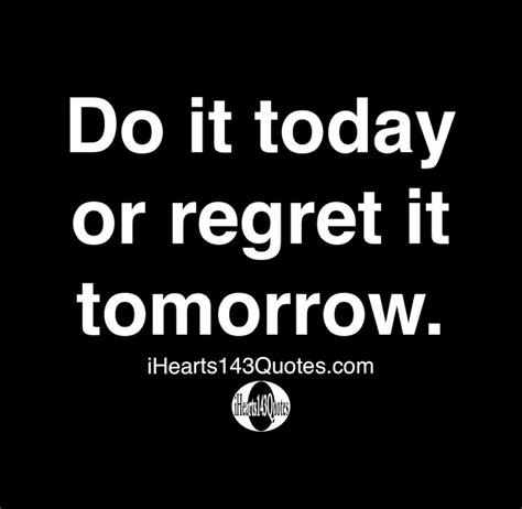 Do It Today Or Regret It Tomorrow Quotes Ihearts143quotes