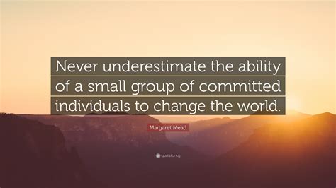 Never underestimate a man who overestimates himself. Margaret Mead Quote: "Never underestimate the ability of a small group of committed individuals ...