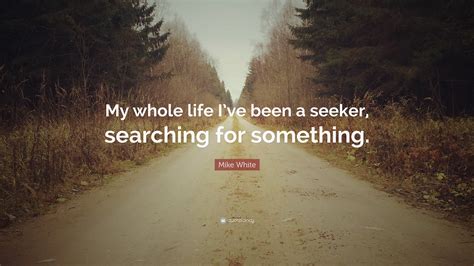 Mike White Quote My Whole Life Ive Been A Seeker Searching For
