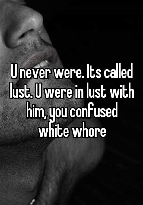 u never were its called lust u were in lust with him you confused white whore