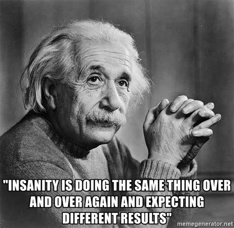 INSANITY IS DOING THE SAME THING OVER AND OVER AGAIN AND EXPECTING DIFFERENT RESULTS Albert