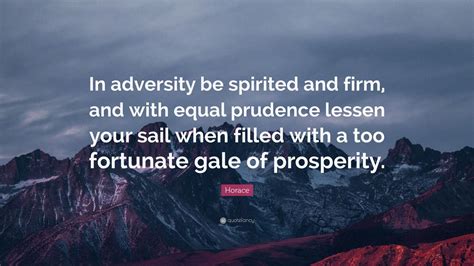 Adversity has the effect of eliciting talents which, in prosperous circumstances, would have lain dormant. Horace Quote: "In adversity be spirited and firm, and with equal prudence lessen your sail when ...