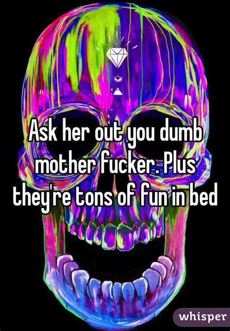 ask her out you dumb mother fucker plus they re tons of fun in bed