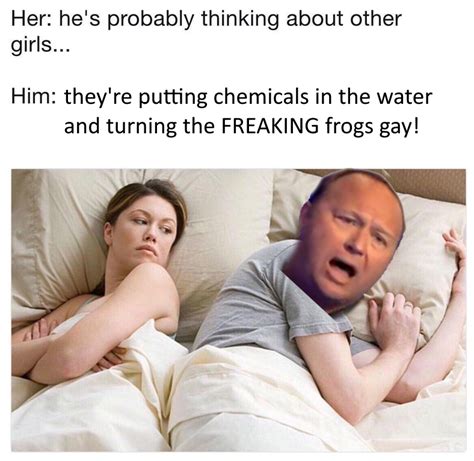 they re putting chemicals in the water and turning the freaking frogs gay i bet he s thinking