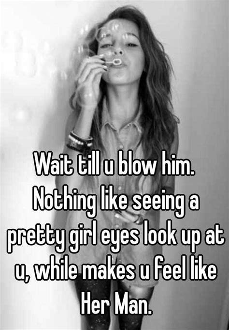 wait till u blow him nothing like seeing a pretty girl eyes look up at u while makes u feel