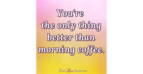 Youre The Only Thing Better Than Morning Coffee Purelovequotes