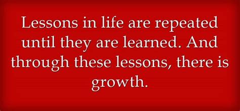 lessons in life are repeated until they are learned and through these lessons there is growth