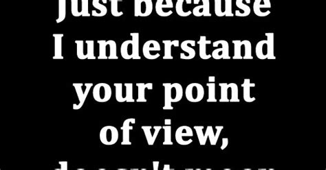 Just Because I Understand Your Point Of View Doesnt Mean I Have To