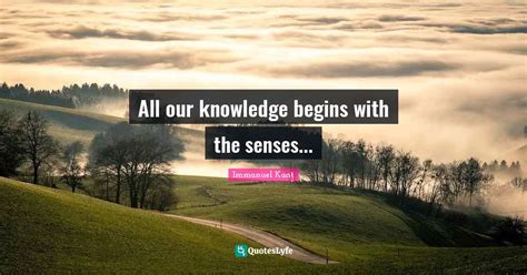 All Our Knowledge Begins With The Senses Quote By Immanuel Kant Quoteslyfe