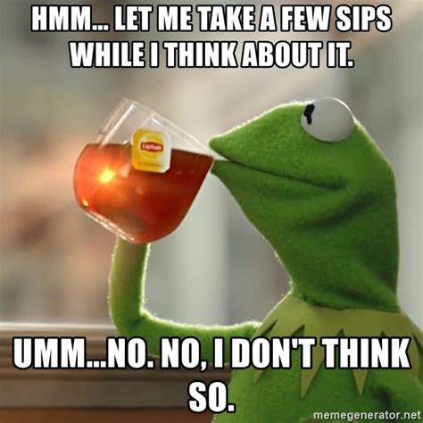 hmm let me take a few sips while i think about it umm no no i don t think so kermit