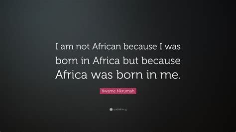 Kwame Nkrumah Quote I Am Not African Because I Was Born In Africa But